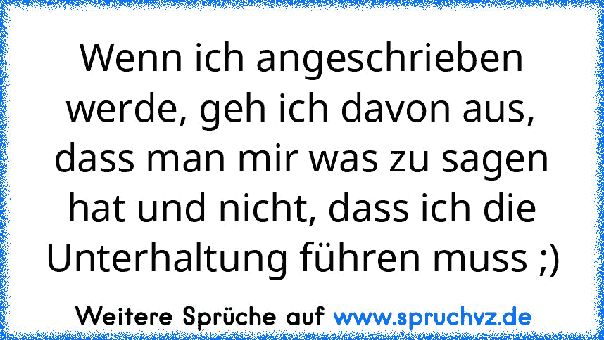 Wenn ich angeschrieben werde, geh ich davon aus, dass man mir was zu sagen hat und nicht, dass ich die Unterhaltung führen muss ;)