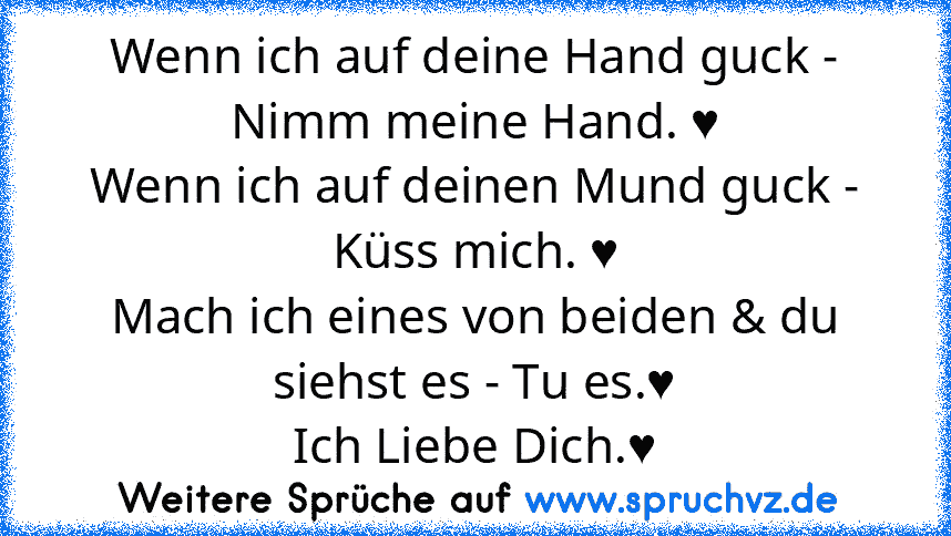 Wenn ich auf deine Hand guck - Nimm meine Hand. ♥
Wenn ich auf deinen Mund guck - Küss mich. ♥
Mach ich eines von beiden & du siehst es - Tu es.♥
Ich Liebe Dich.♥