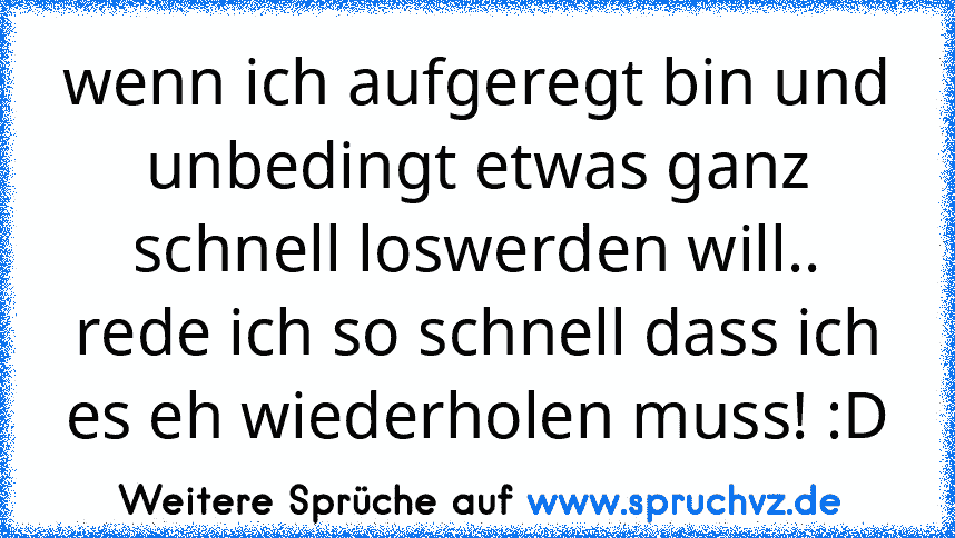 wenn ich aufgeregt bin und unbedingt etwas ganz schnell loswerden will.. rede ich so schnell dass ich es eh wiederholen muss! :D