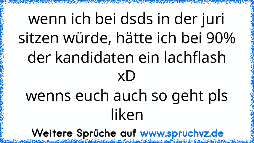 wenn ich bei dsds in der juri sitzen würde, hätte ich bei 90% der kandidaten ein lachflash xD
wenns euch auch so geht pls liken