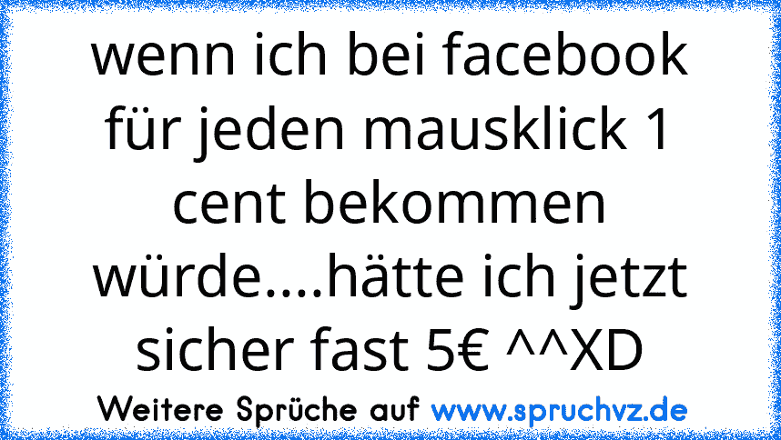 wenn ich bei facebook für jeden mausklick 1 cent bekommen würde....hätte ich jetzt sicher fast 5€ ^^XD