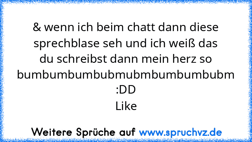 & wenn ich beim chatt dann diese sprechblase seh und ich weiß das du schreibst dann mein herz so bumbumbumbubmubmbumbumbubm
:DD
Like