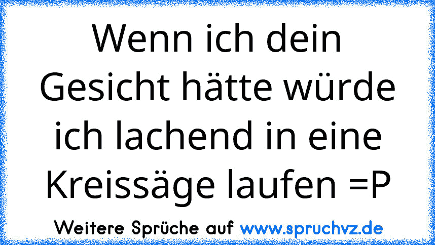 Wenn ich dein Gesicht hätte würde ich lachend in eine Kreissäge laufen =P