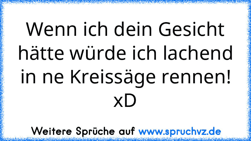 Wenn ich dein Gesicht hätte würde ich lachend in ne Kreissäge rennen!
xD