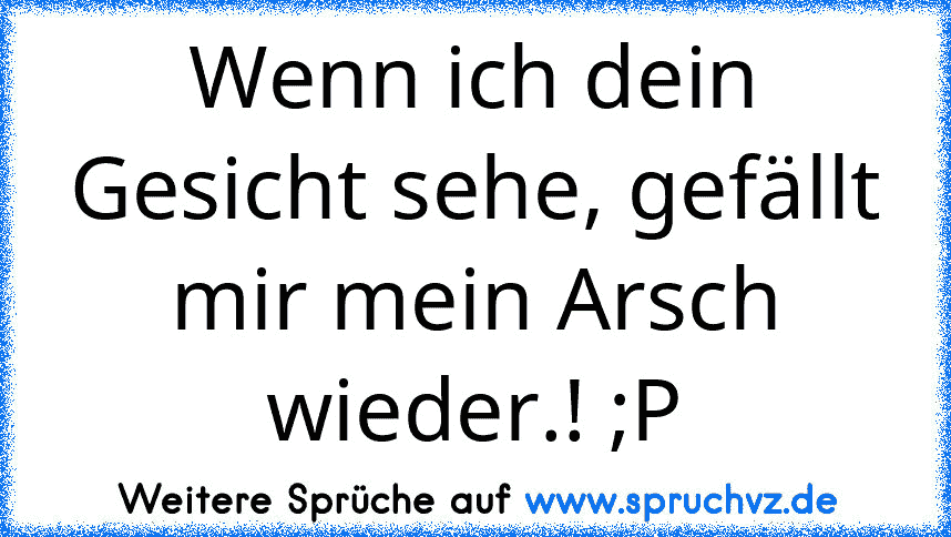 Wenn ich dein Gesicht sehe, gefällt mir mein Arsch wieder.! ;P