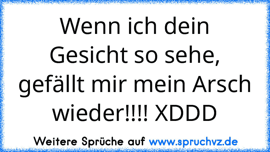 Wenn ich dein Gesicht so sehe, gefällt mir mein Arsch wieder!!!! XDDD