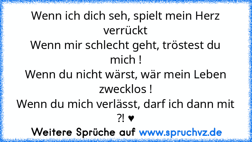 Wenn ich dich seh, spielt mein Herz verrückt
Wenn mir schlecht geht, tröstest du mich !
Wenn du nicht wärst, wär mein Leben zwecklos !
Wenn du mich verlässt, darf ich dann mit ?! ♥