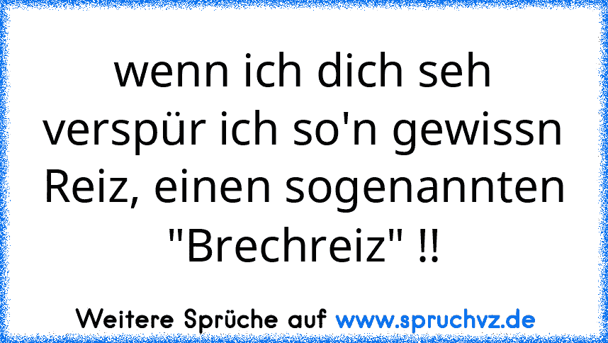 wenn ich dich seh verspür ich so'n gewissn Reiz, einen sogenannten "Brechreiz" !!