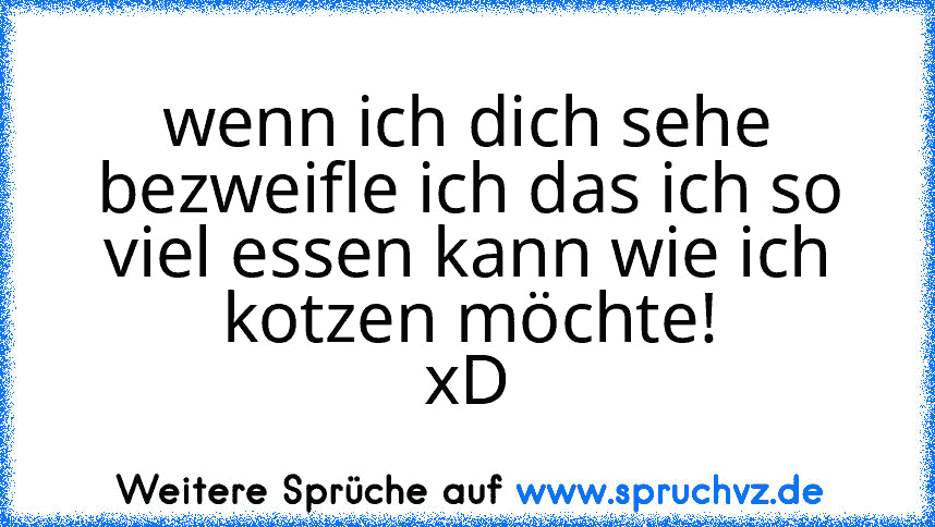 wenn ich dich sehe bezweifle ich das ich so viel essen kann wie ich kotzen möchte!
xD