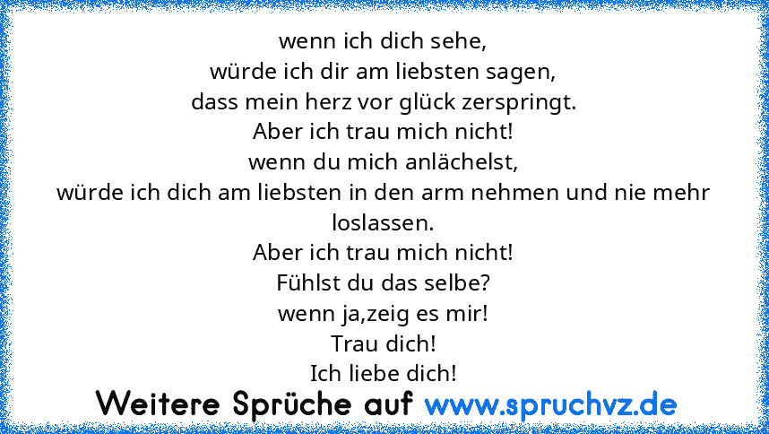 wenn ich dich sehe,
würde ich dir am liebsten sagen,
dass mein herz vor glück zerspringt.
Aber ich trau mich nicht!
wenn du mich anlächelst,
würde ich dich am liebsten in den arm nehmen und nie mehr loslassen.
Aber ich trau mich nicht!
Fühlst du das selbe?
wenn ja,zeig es mir!
Trau dich!
Ich liebe dich!