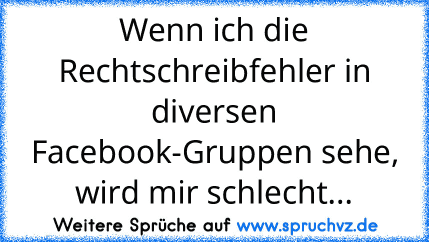 Wenn ich die Rechtschreibfehler in diversen Facebook-Gruppen sehe, wird mir schlecht...