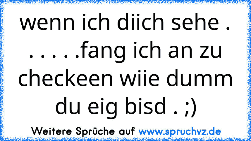 wenn ich diich sehe . . . . . .fang ich an zu checkeen wiie dumm du eig bisd . ;)