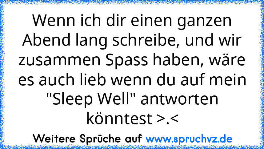 Wenn ich dir einen ganzen Abend lang schreibe, und wir zusammen Spass haben, wäre es auch lieb wenn du auf mein "Sleep Well" antworten könntest >.