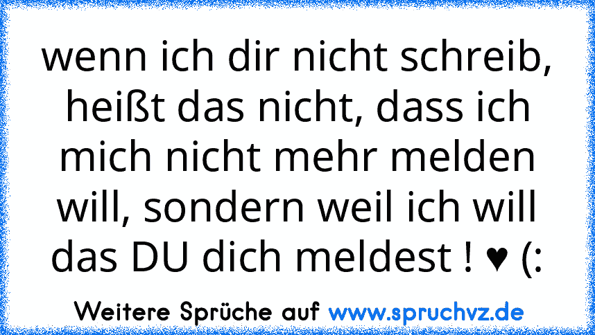 wenn ich dir nicht schreib, heißt das nicht, dass ich mich nicht mehr melden will, sondern weil ich will das DU dich meldest ! ♥ (: