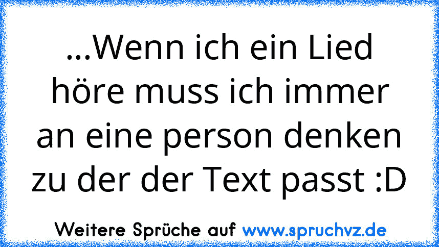 ...Wenn ich ein Lied höre muss ich immer an eine person denken zu der der Text passt :D