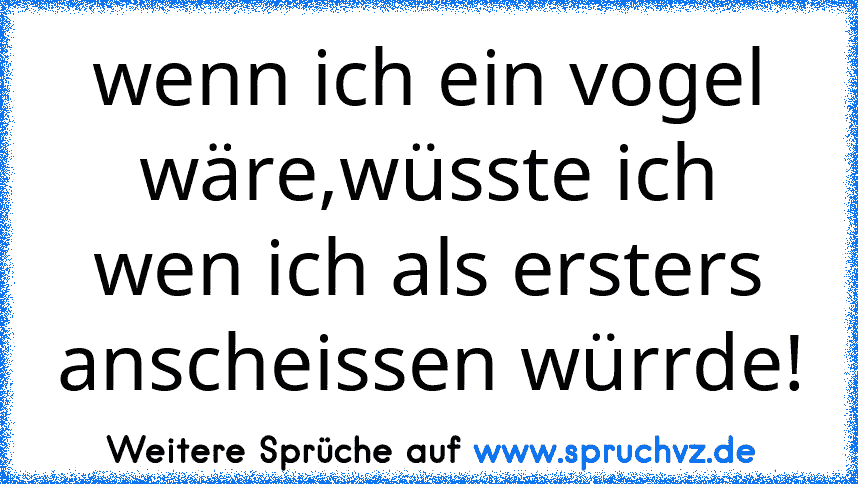 wenn ich ein vogel wäre,wüsste ich wen ich als ersters anscheissen würrde!