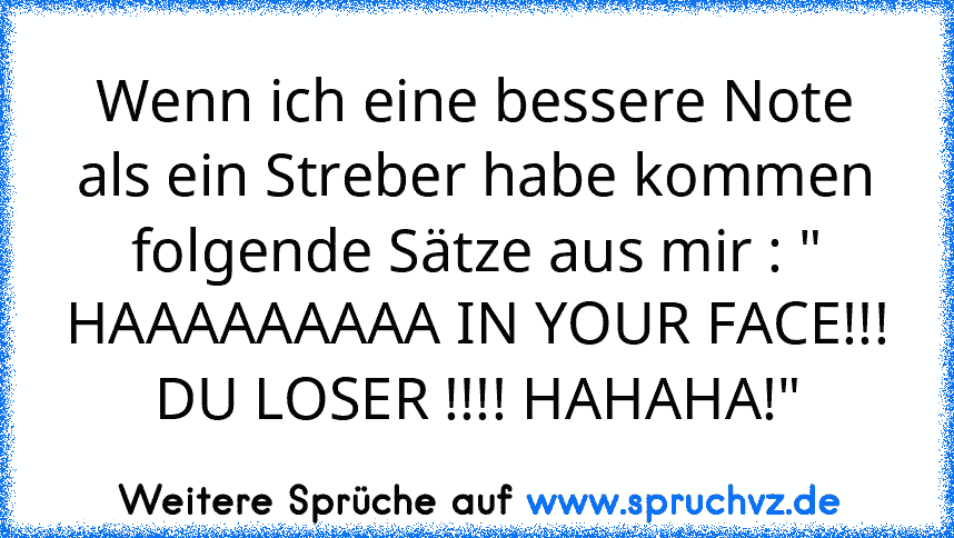 Wenn ich eine bessere Note als ein Streber habe kommen folgende Sätze aus mir : " HAAAAAAAAA IN YOUR FACE!!! DU LOSER !!!! HAHAHA!"