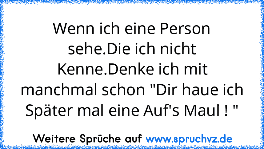 Wenn ich eine Person sehe.Die ich nicht Kenne.Denke ich mit manchmal schon "Dir haue ich Später mal eine Auf's Maul ! "