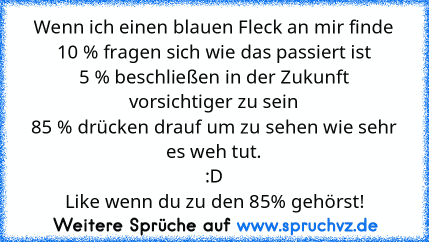 Wenn ich einen blauen Fleck an mir finde
10 % fragen sich wie das passiert ist
5 % beschließen in der Zukunft vorsichtiger zu sein
85 % drücken drauf um zu sehen wie sehr es weh tut.
:D
Like wenn du zu den 85% gehörst!