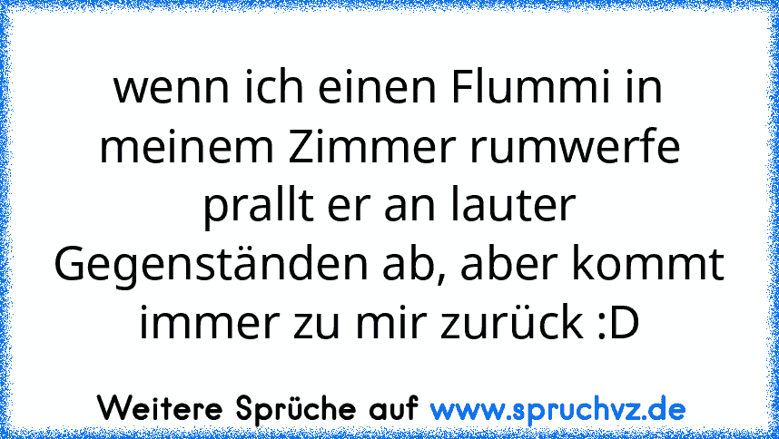 wenn ich einen Flummi in meinem Zimmer rumwerfe prallt er an lauter Gegenständen ab, aber kommt immer zu mir zurück :D