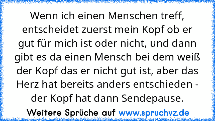 Wenn ich einen Menschen treff, entscheidet zuerst mein Kopf ob er gut für mich ist oder nicht, und dann gibt es da einen Mensch bei dem weiß der Kopf das er nicht gut ist, aber das Herz hat bereits anders entschieden - der Kopf hat dann Sendepause.