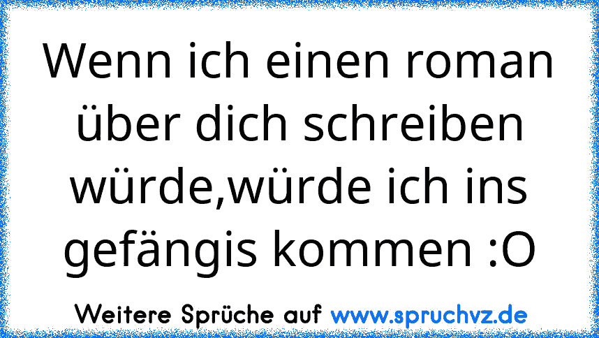 Wenn ich einen roman über dich schreiben würde,würde ich ins gefängis kommen :O