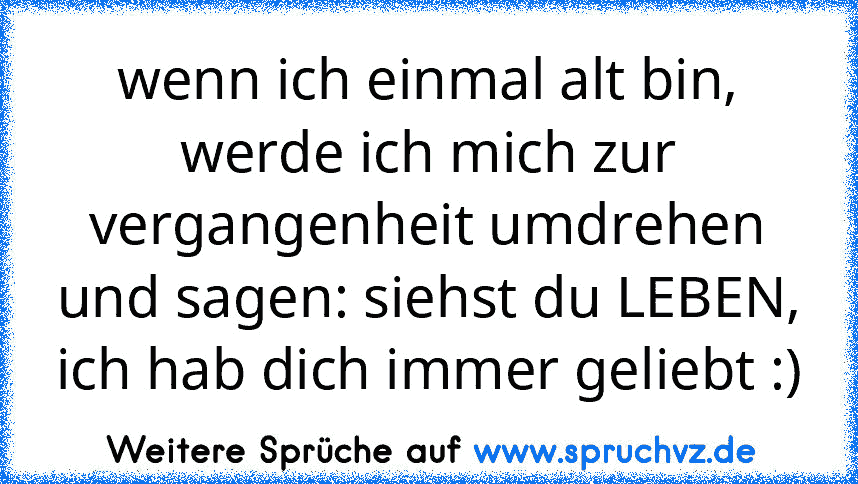 wenn ich einmal alt bin, werde ich mich zur vergangenheit umdrehen und sagen: siehst du LEBEN, ich hab dich immer geliebt :)