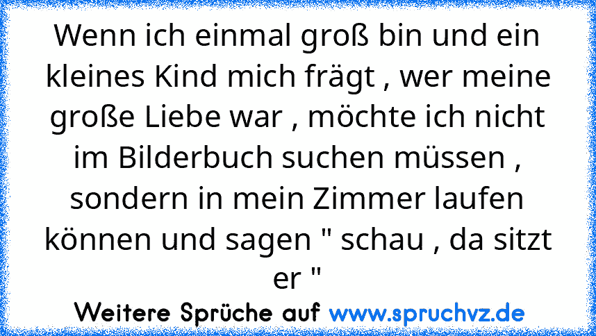 Wenn ich einmal groß bin und ein kleines Kind mich frägt , wer meine große Liebe war , möchte ich nicht im Bilderbuch suchen müssen , sondern in mein Zimmer laufen können und sagen " schau , da sitzt er "