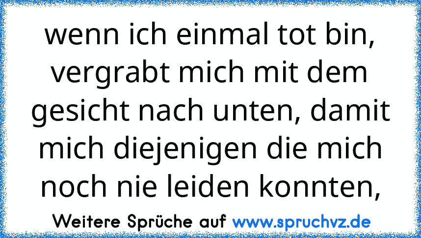 wenn ich einmal tot bin, vergrabt mich mit dem gesicht nach unten, damit mich diejenigen die mich noch nie leiden konnten,