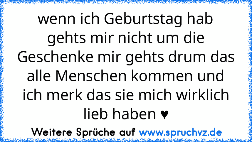 wenn ich Geburtstag hab
gehts mir nicht um die Geschenke mir gehts drum das alle Menschen kommen und ich merk das sie mich wirklich lieb haben ♥