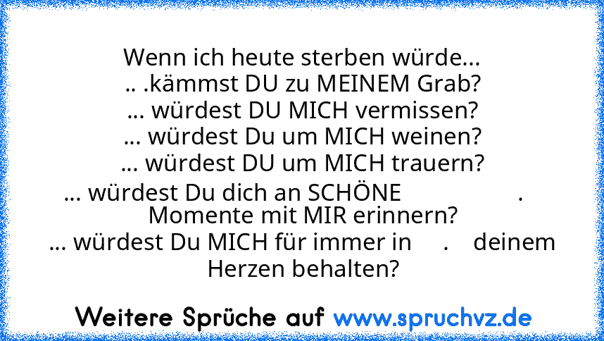 Wenn ich heute sterben würde...
.. .kämmst DU zu MEINEM Grab?
... würdest DU MICH vermissen?
... würdest Du um MICH weinen?
... würdest DU um MICH trauern?
... würdest Du dich an SCHÖNE                   .    Momente mit MIR erinnern?
... würdest Du MICH für immer in     .    deinem Herzen behalten?