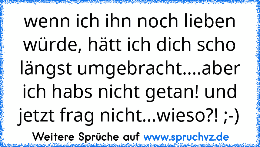 wenn ich ihn noch lieben würde, hätt ich dich scho längst umgebracht....aber ich habs nicht getan! und jetzt frag nicht...wieso?! ;-)