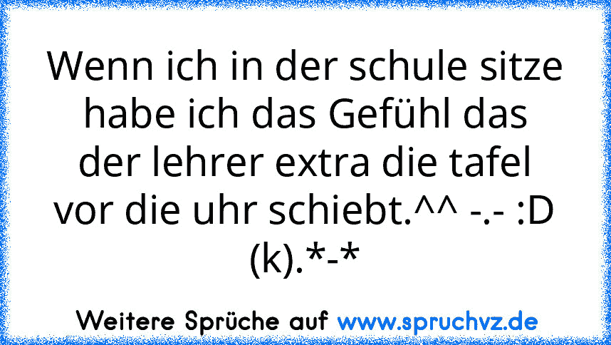 Wenn ich in der schule sitze habe ich das Gefühl das der lehrer extra die tafel vor die uhr schiebt.^^ -.- :D
(k).*-*