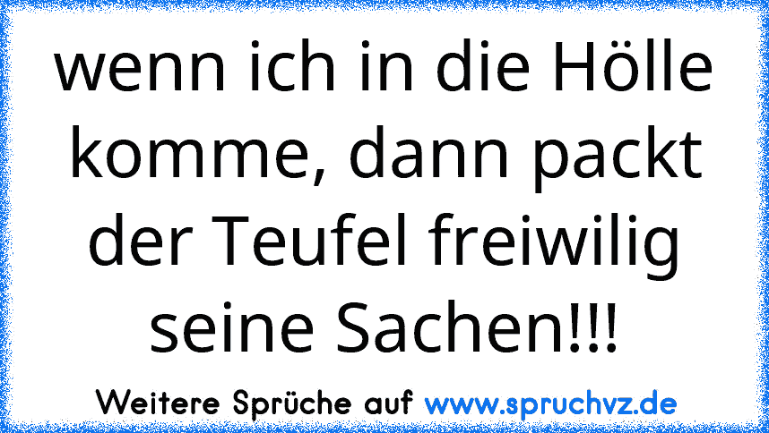 wenn ich in die Hölle komme, dann packt der Teufel freiwilig seine Sachen!!!