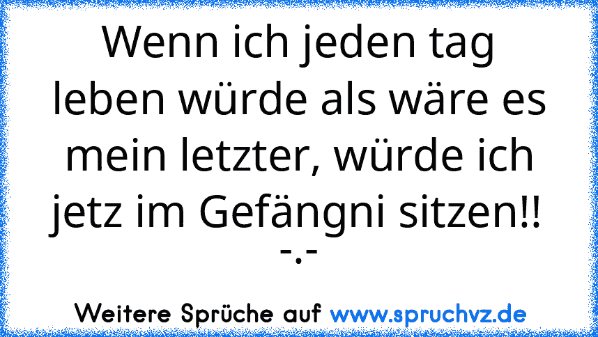 Wenn ich jeden tag leben würde als wäre es mein letzter, würde ich jetz im Gefängni sitzen!! -.-