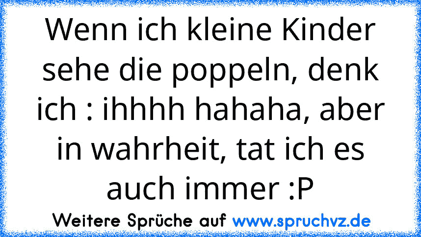 Wenn ich kleine Kinder sehe die poppeln, denk ich : ihhhh hahaha, aber in wahrheit, tat ich es auch immer :P