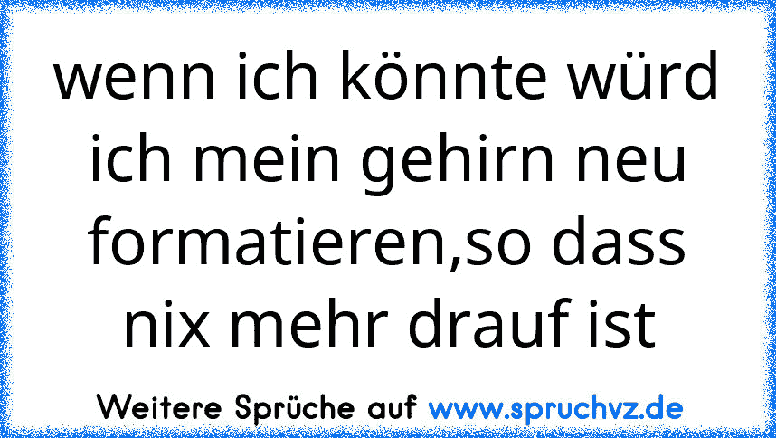 wenn ich könnte würd ich mein gehirn neu formatieren,so dass nix mehr drauf ist