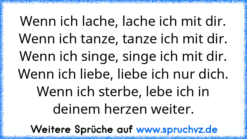 Wenn ich lache, lache ich mit dir.
Wenn ich tanze, tanze ich mit dir.
Wenn ich singe, singe ich mit dir.
Wenn ich liebe, liebe ich nur dich.
Wenn ich sterbe, lebe ich in deinem herzen weiter.