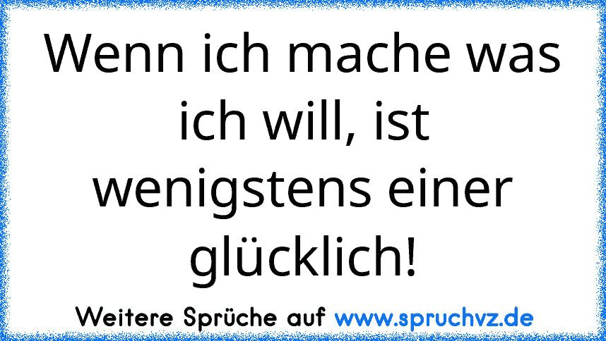 Wenn ich mache was ich will, ist wenigstens einer glücklich!