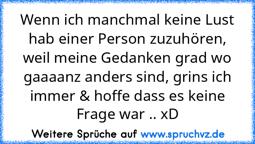 Wenn ich manchmal keine Lust hab einer Person zuzuhören, weil meine Gedanken grad wo gaaaanz anders sind, grins ich immer & hoffe dass es keine Frage war .. xD