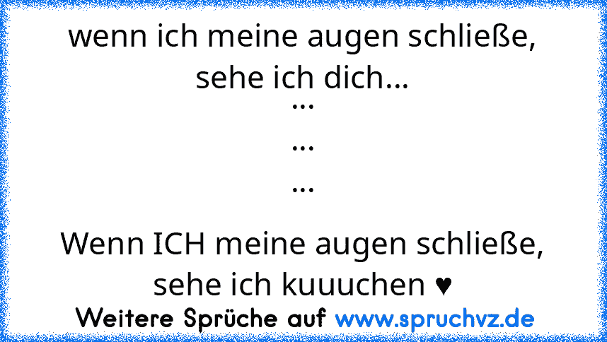 wenn ich meine augen schließe, sehe ich dich...
...
...
...
Wenn ICH meine augen schließe, sehe ich kuuuchen ♥