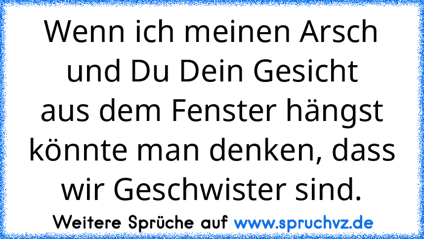 Wenn ich meinen Arsch und Du Dein Gesicht
aus dem Fenster hängst könnte man denken, dass wir Geschwister sind.