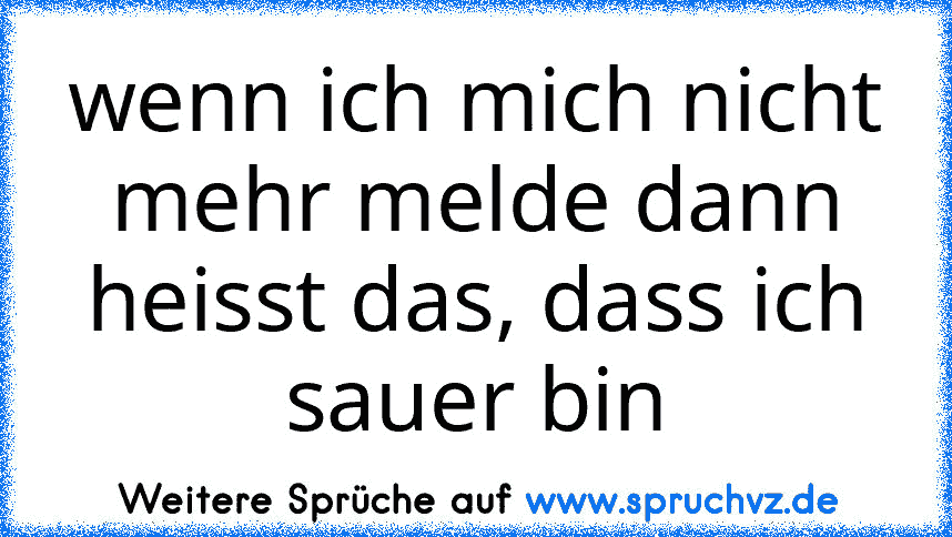 wenn ich mich nicht mehr melde dann heisst das, dass ich sauer bin