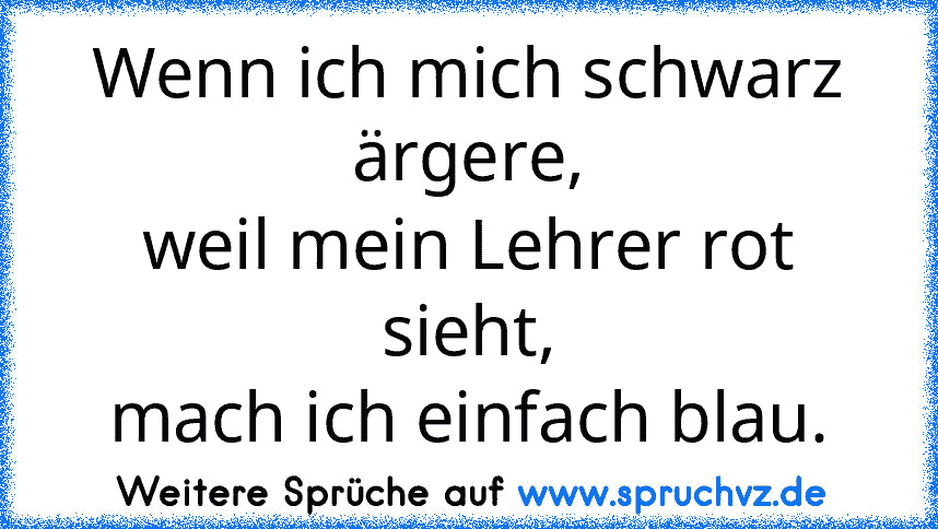 Wenn ich mich schwarz ärgere,
weil mein Lehrer rot sieht,
mach ich einfach blau.