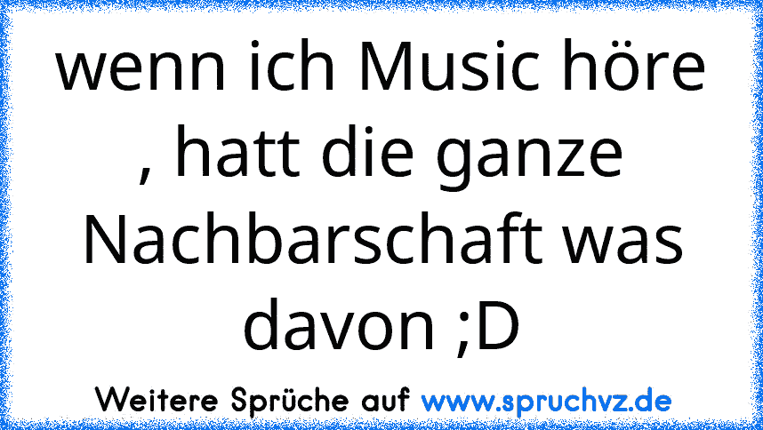 wenn ich Music höre , hatt die ganze Nachbarschaft was davon ;D