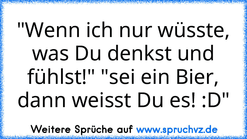 "Wenn ich nur wüsste, was Du denkst und fühlst!" "sei ein Bier, dann weisst Du es! :D"