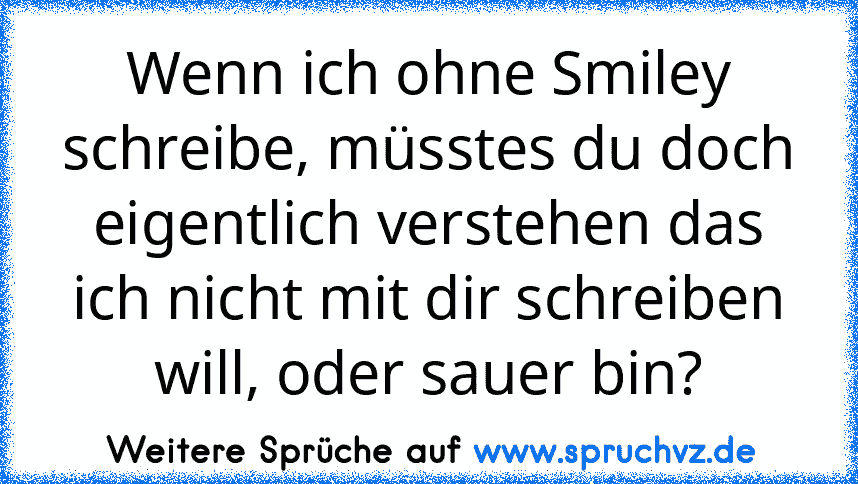 Wenn ich ohne Smiley schreibe, müsstes du doch eigentlich verstehen das ich nicht mit dir schreiben will, oder sauer bin?