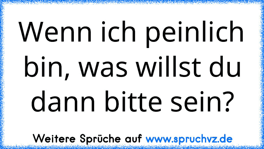 Wenn ich peinlich bin, was willst du dann bitte sein?