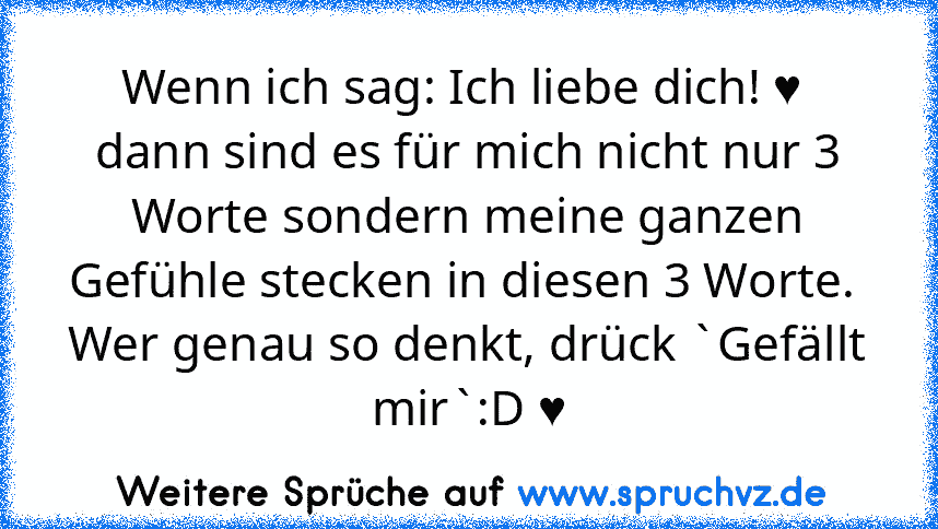 Wenn ich sag: Ich liebe dich! ♥ 
dann sind es für mich nicht nur 3 Worte sondern meine ganzen Gefühle stecken in diesen 3 Worte. 
Wer genau so denkt, drück `Gefällt mir`:D ♥