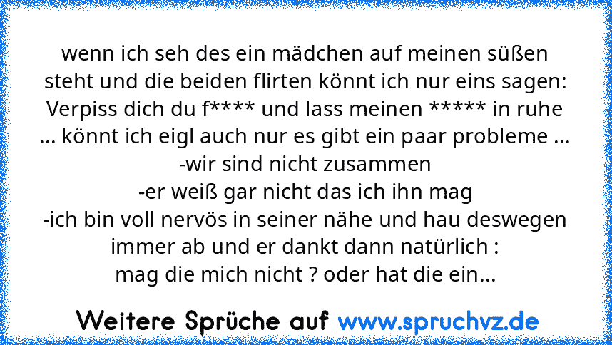 wenn ich seh des ein mädchen auf meinen süßen steht und die beiden flirten könnt ich nur eins sagen:
Verpiss dich du f**** und lass meinen ***** in ruhe ... könnt ich eigl auch nur es gibt ein paar probleme ...
-wir sind nicht zusammen
-er weiß gar nicht das ich ihn mag
-ich bin voll nervös in seiner nähe und hau deswegen immer ab und er dankt dann natürlich :
mag die mich nicht ? oder hat die ...